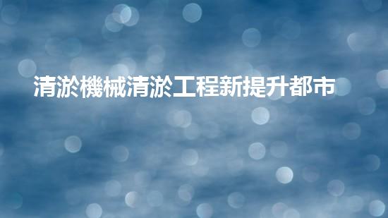 清淤機械清淤工程新提升都市生態(tài)健康！關(guān)鍵技術(shù)與應(yīng)用策略